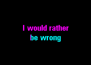 I would rather

be wrong