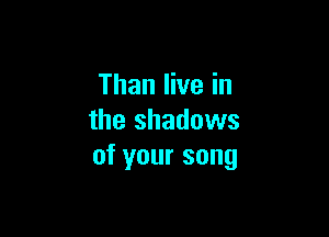 Than live in

the shadows
of your song