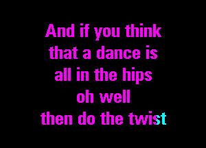And if you think
that a dance is

all in the hips
oh well
then do the twist