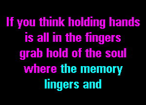 If you think holding hands
is all in the fingers
grab hold of the soul
where the memory
lingers and
