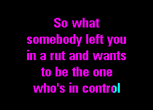 So what
somebody left you

in a rut and wants
to be the one
who's in control