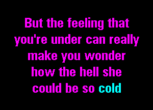 But the feeling that
you're under can really
make you wonder
how the hell she
could he so cold