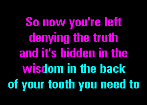 So now you're left
denying the truth
and it's hidden in the
wisdom in the hack
of your tooth you need to