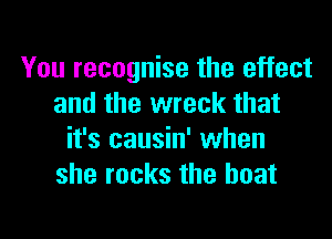 You recognise the effect
and the wreck that
it's causin' when
she rocks the boat