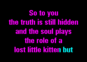 So to you
the truth is still hidden

and the soul plays
the role of a
lost little kitten hut