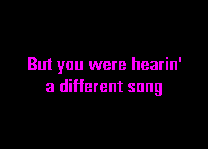 But you were hearin'

a different song