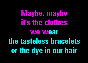 Maybe, maybe
it's the clothes

we wear
the tasteless bracelets
or the dye in our hair