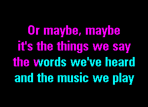 Or maybe, maybe
it's the things we say
the words we've heard
and the music we play