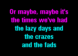 Or maybe, maybe it's
the times we've had

the lazy days and
the crazes
and the fads