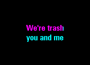 We're trash

you and me