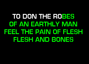 T0 DON THE ROBES
OF AN EARTHLY MAN
FEEL THE PAIN 0F FLESH
FLESH AND BONES