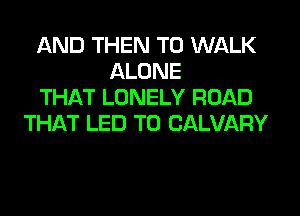 AND THEN T0 WALK
ALONE
THAT LONELY ROAD
THLkT LED T0 CALVARY