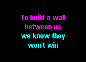 To build a wall
between us

we know they
won't win