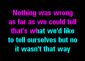 Nothing was wrong
as far as we could tell
that's what we'd like
to tell ourselves but no
it wasn't that way