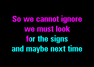 So we cannot ignore
we must look

for the signs
and maybe next time