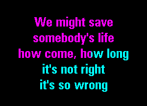We might save
somebody's life

how come. how long
it's not right
it's so wrong