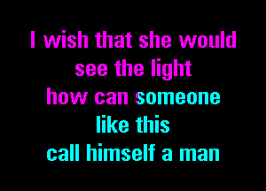 I wish that she would
see the light

how can someone
like this
call himself a man