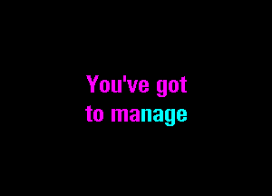 You've got

to manage