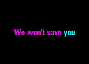 We won't save you