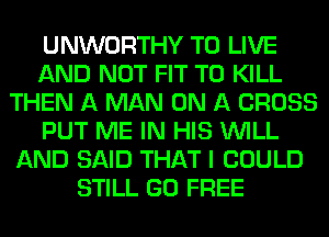 UNWORTHY TO LIVE
AND NOT FIT TO KILL
THEN A MAN ON A CROSS
PUT ME IN HIS WILL
AND SAID THAT I COULD
STILL GO FREE
