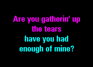 Are you gatherin' up
the tears

have you had
enough of mine?