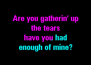 Are you gatherin' up
the tears

have you had
enough of mine?