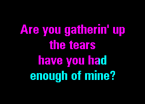 Are you gatherin' up
the tears

have you had
enough of mine?