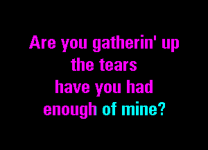 Are you gatherin' up
the tears

have you had
enough of mine?