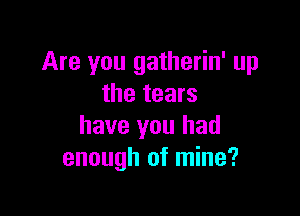 Are you gatherin' up
the tears

have you had
enough of mine?