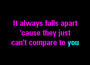 It always falls apart

'cause they just
can't compare to you