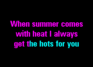 When summer comes

with heat I always
get the hots for you