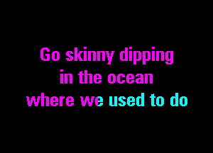 Go skinny dipping

in the ocean
where we used to do