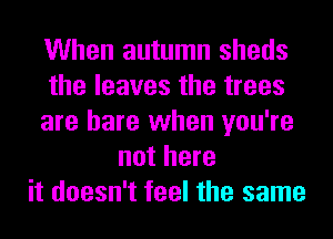 When autumn sheds
the leaves the trees
are hare when you're
not here
it doesn't feel the same