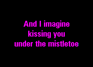 And I imagine

kissing you
under the mistletoe