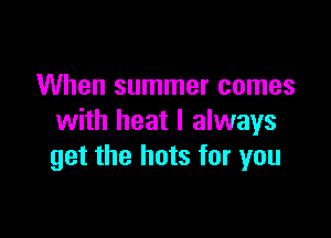 When summer comes

with heat I always
get the hots for you