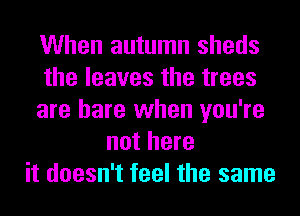 When autumn sheds
the leaves the trees
are hare when you're
not here
it doesn't feel the same