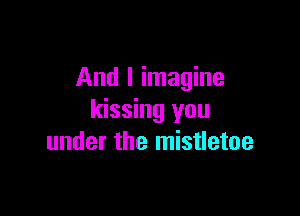 And I imagine

kissing you
under the mistletoe