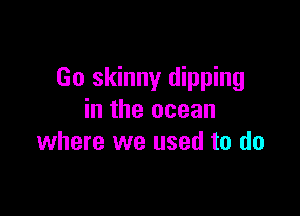 Go skinny dipping

in the ocean
where we used to do