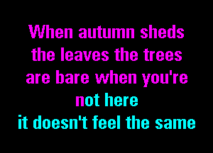 When autumn sheds
the leaves the trees
are hare when you're
not here
it doesn't feel the same