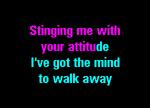 Stinging me with
your attitude

I've got the mind
to walk away