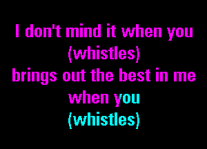 I don't mind it when you
(whistles)

brings out the best in me
when you
(whistles)