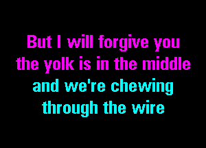 But I will forgive you
the yolk is in the middle

and we're chewing
through the wire