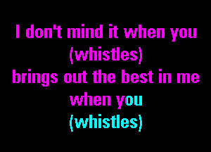 I don't mind it when you
(whistles)

brings out the best in me
when you
(whistles)