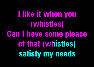 I like it when you
(whistles)

Can I have some please
of that (whistles)
satisfy my needs