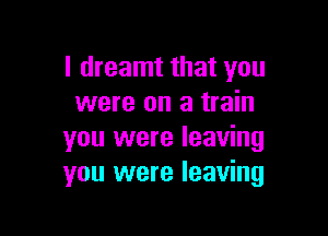 I dreamt that you
were on a train

you were leaving
you were leaving
