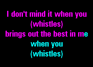 I don't mind it when you
(whistles)

brings out the best in me
when you
(whistles)