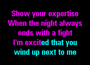 Show your expertise
When the night always
ends with a fight
I'm excited that you
wind up next to me