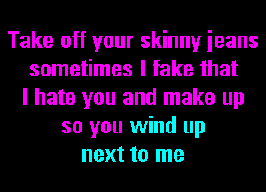 Take off your skinny ieans
sometimes I fake that
I hate you and make up
so you wind up
next to me