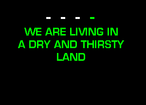 WE ARE LIVING IN
A DRY AND THIRSTY

LAND