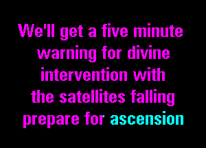 We'll get a five minute
warning for divine
intervention with

the satellites falling
prepare for ascension